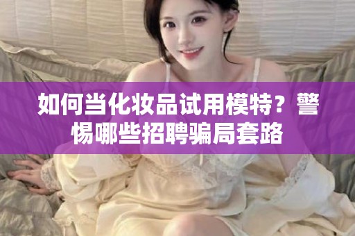 全国如何当化妆品试用模特？警惕哪些招聘骗局套路